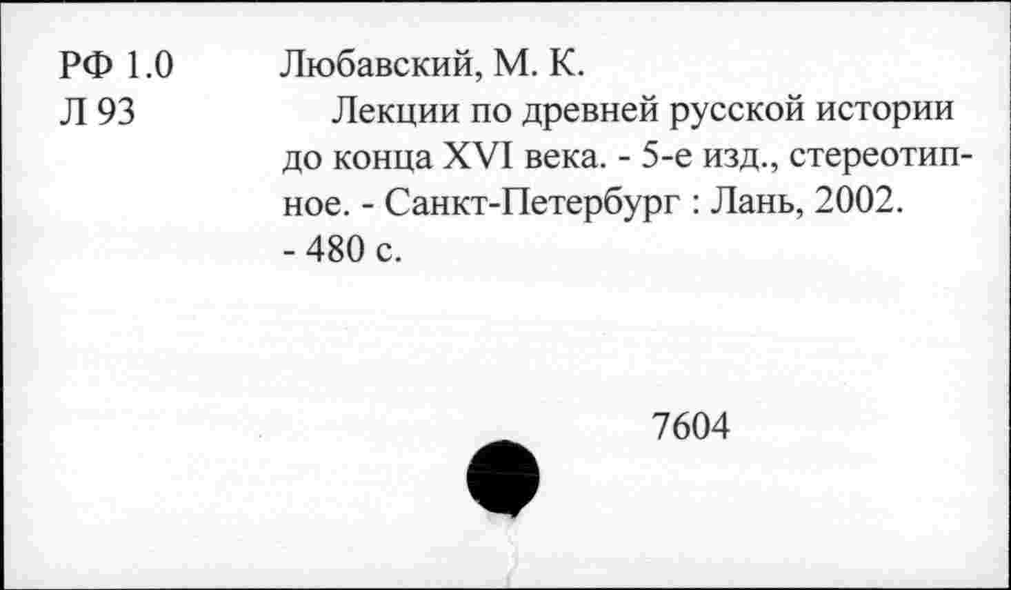 ﻿РФ 1.0
Л 93
Любавский, М. К.
Лекции по древней русской истории до конца XVI века. - 5-е изд., стереотипное. - Санкт-Петербург : Лань, 2002.
- 480 с.
7604